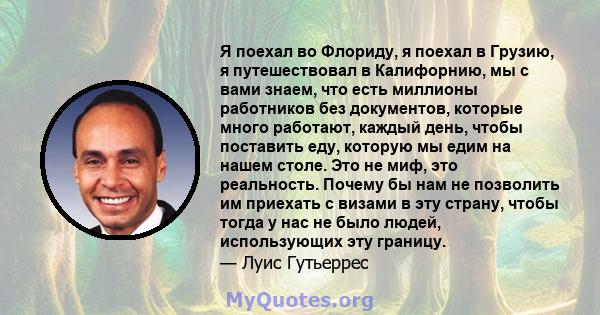 Я поехал во Флориду, я поехал в Грузию, я путешествовал в Калифорнию, мы с вами знаем, что есть миллионы работников без документов, которые много работают, каждый день, чтобы поставить еду, которую мы едим на нашем