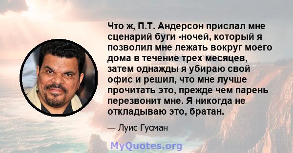 Что ж, П.Т. Андерсон прислал мне сценарий буги -ночей, который я позволил мне лежать вокруг моего дома в течение трех месяцев, затем однажды я убираю свой офис и решил, что мне лучше прочитать это, прежде чем парень