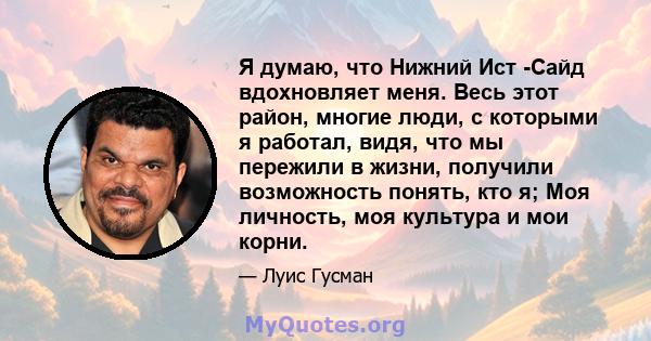 Я думаю, что Нижний Ист -Сайд вдохновляет меня. Весь этот район, многие люди, с которыми я работал, видя, что мы пережили в жизни, получили возможность понять, кто я; Моя личность, моя культура и мои корни.