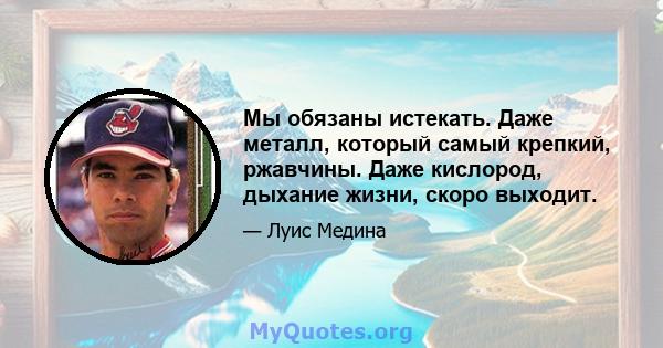 Мы обязаны истекать. Даже металл, который самый крепкий, ржавчины. Даже кислород, дыхание жизни, скоро выходит.