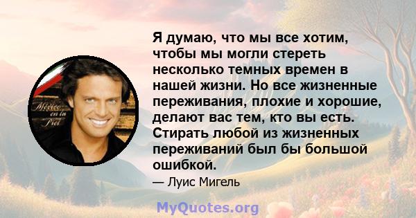 Я думаю, что мы все хотим, чтобы мы могли стереть несколько темных времен в нашей жизни. Но все жизненные переживания, плохие и хорошие, делают вас тем, кто вы есть. Стирать любой из жизненных переживаний был бы большой 