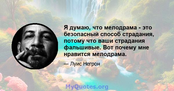 Я думаю, что мелодрама - это безопасный способ страдания, потому что ваши страдания фальшивые. Вот почему мне нравится мелодрама.