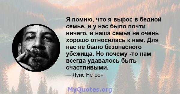 Я помню, что я вырос в бедной семье, и у нас было почти ничего, и наша семья не очень хорошо относилась к нам. Для нас не было безопасного убежища. Но почему -то нам всегда удавалось быть счастливыми.