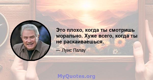 Это плохо, когда ты смотришь морально. Хуже всего, когда ты не раскаиваешься.