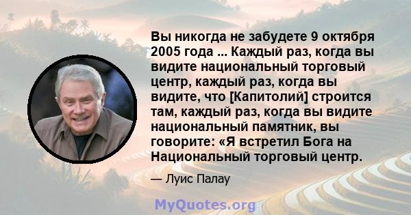 Вы никогда не забудете 9 октября 2005 года ... Каждый раз, когда вы видите национальный торговый центр, каждый раз, когда вы видите, что [Капитолий] строится там, каждый раз, когда вы видите национальный памятник, вы