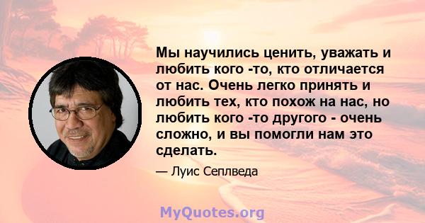 Мы научились ценить, уважать и любить кого -то, кто отличается от нас. Очень легко принять и любить тех, кто похож на нас, но любить кого -то другого - очень сложно, и вы помогли нам это сделать.