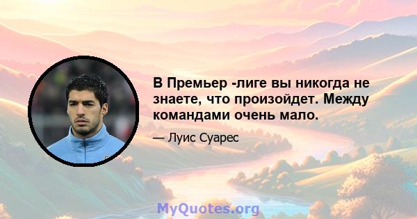 В Премьер -лиге вы никогда не знаете, что произойдет. Между командами очень мало.