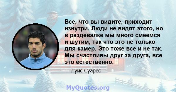 Все, что вы видите, приходит изнутри. Люди не видят этого, но в раздевалке мы много смеемся и шутим, так что это не только для камер. Это тоже все и не так. Мы счастливы друг за друга, все это естественно.