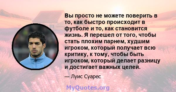 Вы просто не можете поверить в то, как быстро происходит в футболе и то, как становится жизнь. Я перешел от того, чтобы стать плохим парнем, худшим игроком, который получает всю критику, к тому, чтобы быть игроком,