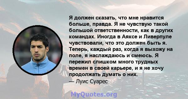 Я должен сказать, что мне нравится больше, правда. Я не чувствую такой большой ответственности, как в других командах. Иногда в Аяксе и Ливерпуле чувствовали, что это должен быть я. Теперь, каждый раз, когда я выхожу на 