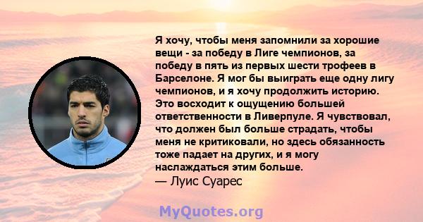 Я хочу, чтобы меня запомнили за хорошие вещи - за победу в Лиге чемпионов, за победу в пять из первых шести трофеев в Барселоне. Я мог бы выиграть еще одну лигу чемпионов, и я хочу продолжить историю. Это восходит к