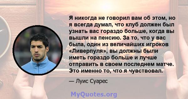 Я никогда не говорил вам об этом, но я всегда думал, что клуб должен был узнать вас гораздо больше, когда вы вышли на пенсию. За то, что у вас была, один из величайших игроков «Ливерпуля», вы должны были иметь гораздо