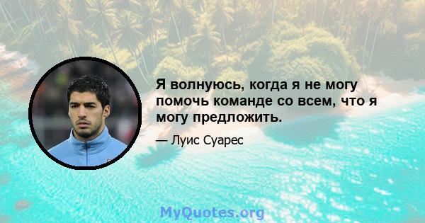 Я волнуюсь, когда я не могу помочь команде со всем, что я могу предложить.