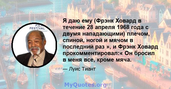 Я даю ему (Фрэнк Ховард в течение 28 апреля 1968 года с двумя нападающими) плечом, спиной, ногой и мячом в последний раз », и Фрэнк Ховард прокомментировал:« Он бросил в меня все, кроме мяча.