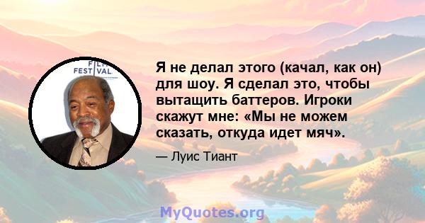 Я не делал этого (качал, как он) для шоу. Я сделал это, чтобы вытащить баттеров. Игроки скажут мне: «Мы не можем сказать, откуда идет мяч».