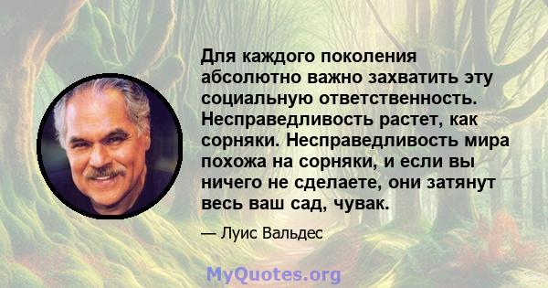 Для каждого поколения абсолютно важно захватить эту социальную ответственность. Несправедливость растет, как сорняки. Несправедливость мира похожа на сорняки, и если вы ничего не сделаете, они затянут весь ваш сад,