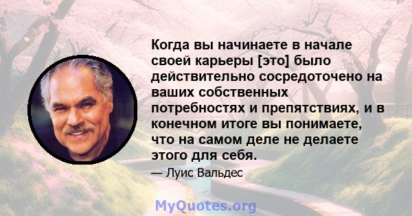 Когда вы начинаете в начале своей карьеры [это] было действительно сосредоточено на ваших собственных потребностях и препятствиях, и в конечном итоге вы понимаете, что на самом деле не делаете этого для себя.