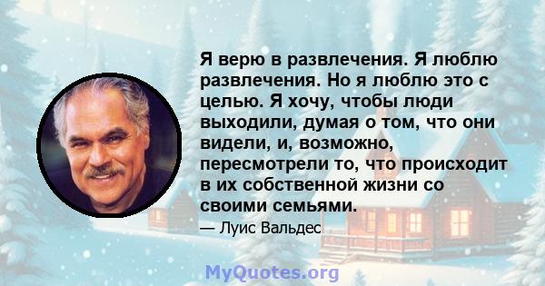 Я верю в развлечения. Я люблю развлечения. Но я люблю это с целью. Я хочу, чтобы люди выходили, думая о том, что они видели, и, возможно, пересмотрели то, что происходит в их собственной жизни со своими семьями.