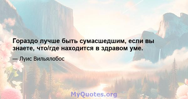 Гораздо лучше быть сумасшедшим, если вы знаете, что/где находится в здравом уме.