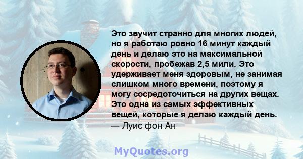 Это звучит странно для многих людей, но я работаю ровно 16 минут каждый день и делаю это на максимальной скорости, пробежав 2,5 мили. Это удерживает меня здоровым, не занимая слишком много времени, поэтому я могу