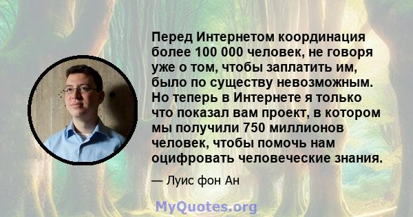 Перед Интернетом координация более 100 000 человек, не говоря уже о том, чтобы заплатить им, было по существу невозможным. Но теперь в Интернете я только что показал вам проект, в котором мы получили 750 миллионов