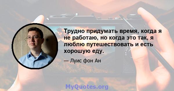 Трудно придумать время, когда я не работаю, но когда это так, я люблю путешествовать и есть хорошую еду.