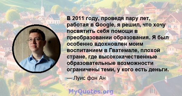 В 2011 году, проведя пару лет, работая в Google, я решил, что хочу посвятить себя помощи в преобразовании образования. Я был особенно вдохновлен моим воспитанием в Гватемале, плохой стране, где высококачественные