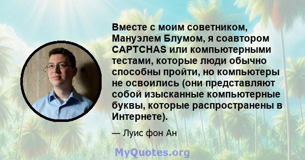 Вместе с моим советником, Мануэлем Блумом, я соавтором CAPTCHAS или компьютерными тестами, которые люди обычно способны пройти, но компьютеры не освоились (они представляют собой изысканные компьютерные буквы, которые