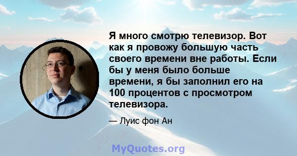 Я много смотрю телевизор. Вот как я провожу большую часть своего времени вне работы. Если бы у меня было больше времени, я бы заполнил его на 100 процентов с просмотром телевизора.