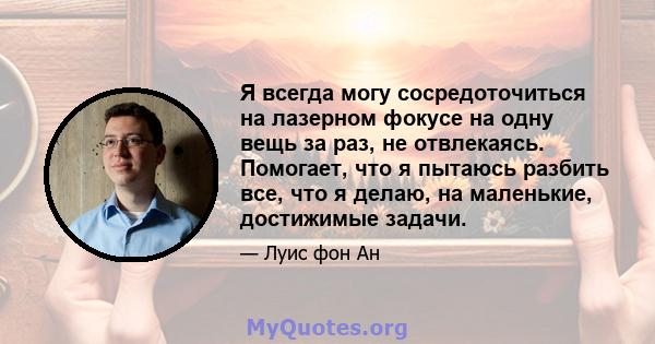 Я всегда могу сосредоточиться на лазерном фокусе на одну вещь за раз, не отвлекаясь. Помогает, что я пытаюсь разбить все, что я делаю, на маленькие, достижимые задачи.