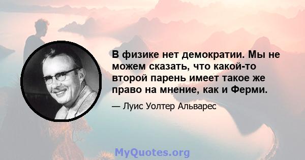 В физике нет демократии. Мы не можем сказать, что какой-то второй парень имеет такое же право на мнение, как и Ферми.