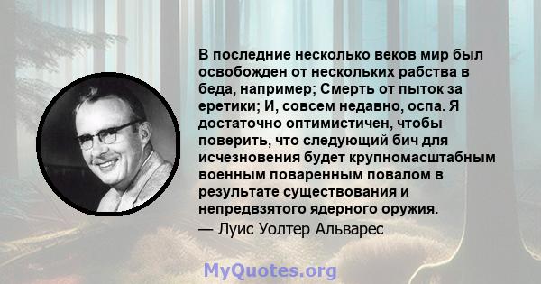 В последние несколько веков мир был освобожден от нескольких рабства в беда, например; Смерть от пыток за еретики; И, совсем недавно, оспа. Я достаточно оптимистичен, чтобы поверить, что следующий бич для исчезновения