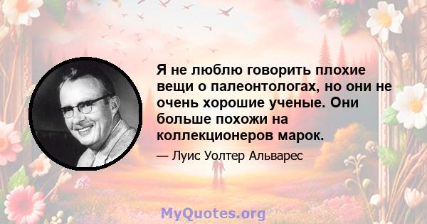 Я не люблю говорить плохие вещи о палеонтологах, но они не очень хорошие ученые. Они больше похожи на коллекционеров марок.