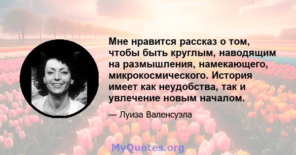 Мне нравится рассказ о том, чтобы быть круглым, наводящим на размышления, намекающего, микрокосмического. История имеет как неудобства, так и увлечение новым началом.