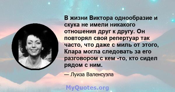 В жизни Виктора однообразие и скука не имели никакого отношения друг к другу. Он повторял свой репертуар так часто, что даже с миль от этого, Клара могла следовать за его разговором с кем -то, кто сидел рядом с ним.