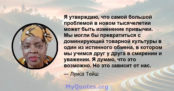 Я утверждаю, что самой большой проблемой в новом тысячелетии может быть изменение привычки. Мы могли бы превратиться с доминирующей товарной культуры в один из истинного обмена, в котором мы учимся друг у друга в