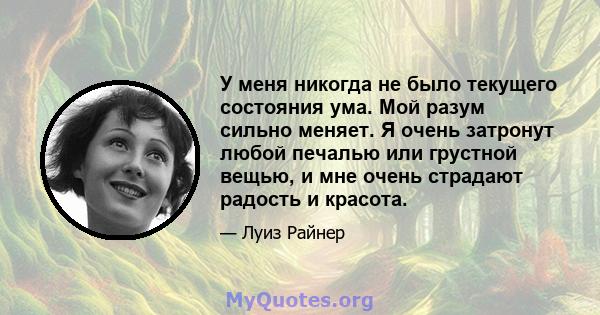 У меня никогда не было текущего состояния ума. Мой разум сильно меняет. Я очень затронут любой печалью или грустной вещью, и мне очень страдают радость и красота.