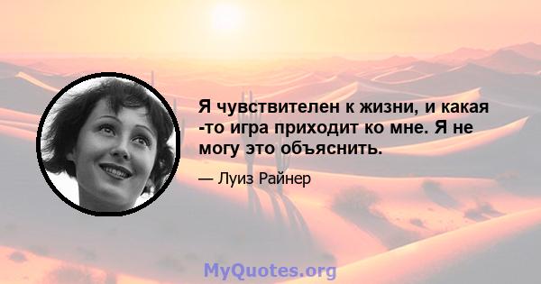 Я чувствителен к жизни, и какая -то игра приходит ко мне. Я не могу это объяснить.