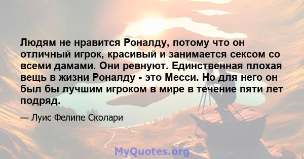 Людям не нравится Роналду, потому что он отличный игрок, красивый и занимается сексом со всеми дамами. Они ревнуют. Единственная плохая вещь в жизни Роналду - это Месси. Но для него он был бы лучшим игроком в мире в