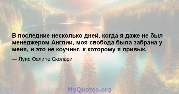 В последние несколько дней, когда я даже не был менеджером Англии, моя свобода была забрана у меня, и это не коучинг, к которому я привык.