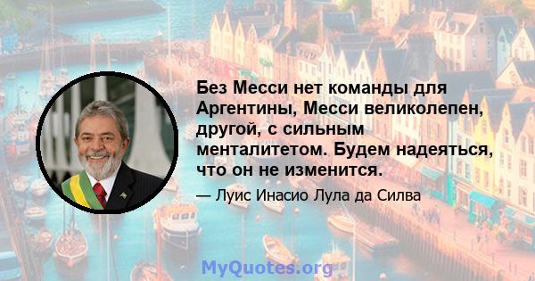 Без Месси нет команды для Аргентины, Месси великолепен, другой, с сильным менталитетом. Будем надеяться, что он не изменится.