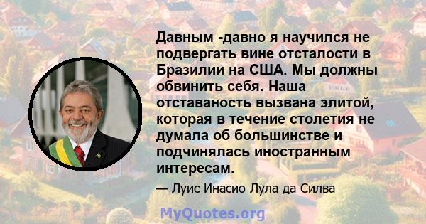 Давным -давно я научился не подвергать вине отсталости в Бразилии на США. Мы должны обвинить себя. Наша отставаность вызвана элитой, которая в течение столетия не думала об большинстве и подчинялась иностранным