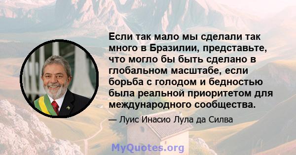 Если так мало мы сделали так много в Бразилии, представьте, что могло бы быть сделано в глобальном масштабе, если борьба с голодом и бедностью была реальной приоритетом для международного сообщества.