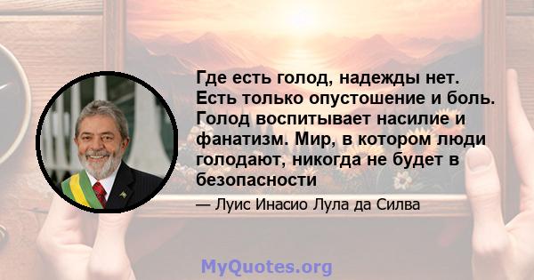 Где есть голод, надежды нет. Есть только опустошение и боль. Голод воспитывает насилие и фанатизм. Мир, в котором люди голодают, никогда не будет в безопасности