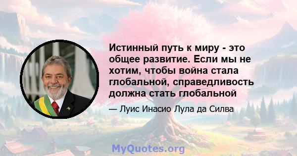 Истинный путь к миру - это общее развитие. Если мы не хотим, чтобы война стала глобальной, справедливость должна стать глобальной