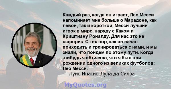 Каждый раз, когда он играет, Лео Месси напоминает мне больше о Марадоне, как левой, так и короткой, Месси-лучший игрок в мире, наряду с Каком и Криштиану Роналду. Для нас это не сюрприз. С тех пор, как он начал