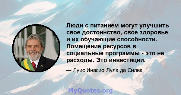 Люди с питанием могут улучшить свое достоинство, свое здоровье и их обучающие способности. Помещение ресурсов в социальные программы - это не расходы. Это инвестиции.