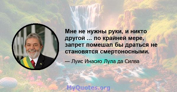 Мне не нужны руки, и никто другой ... по крайней мере, запрет помешал бы драться не становятся смертоносными.