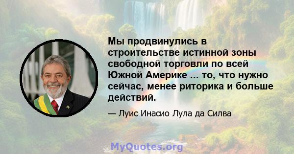 Мы продвинулись в строительстве истинной зоны свободной торговли по всей Южной Америке ... то, что нужно сейчас, менее риторика и больше действий.