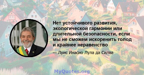 Нет устойчивого развития, экологической гармонии или длительной безопасности, если мы не сможем искоренить голод и крайнее неравенство